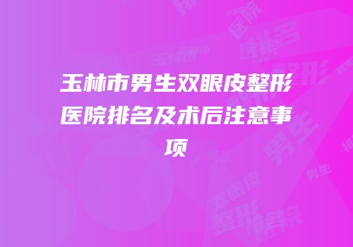玉林市男生双眼皮整形医院排名及术后注意事项