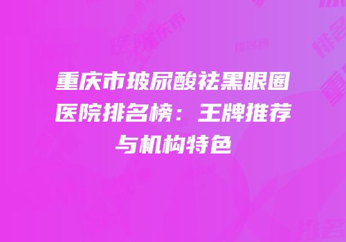 重庆市玻尿酸祛黑眼圈医院排名榜：王牌推荐与机构特色