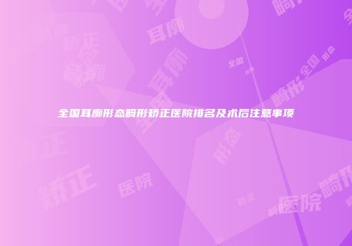 全国耳廓形态畸形矫正医院排名及术后注意事项