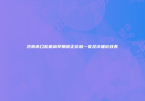 济南市口腔机构早期矫正价格一览及详细价目表