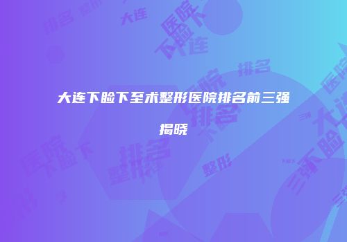 大连下睑下至术整形医院排名前三强揭晓