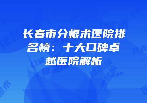 长春市分根术医院排名榜：十大口碑卓越医院解析