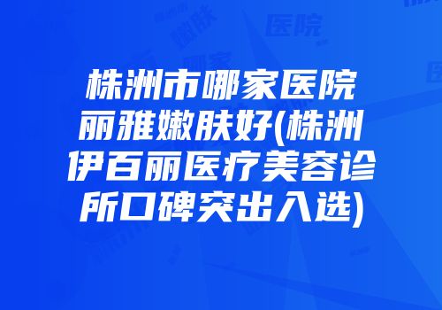 株洲市哪家医院丽雅嫩肤好(株洲伊百丽医疗美容诊所口碑突出入选)
