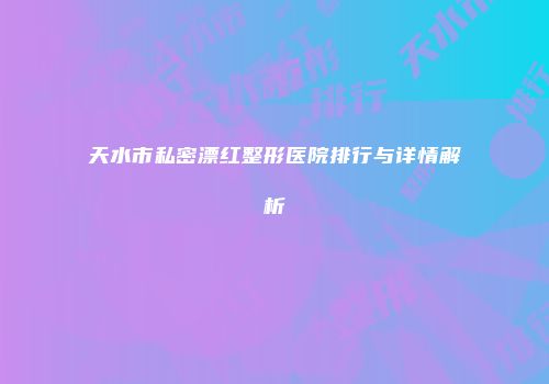 天水市私密漂红整形医院排行与详情解析