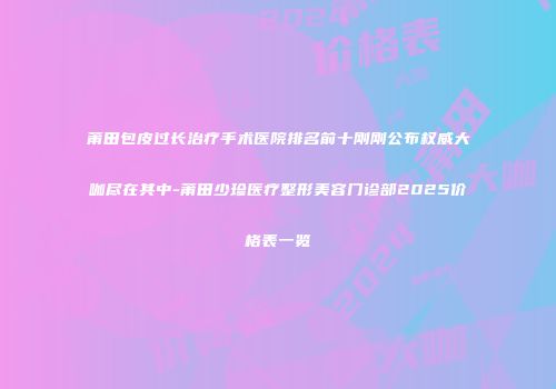 莆田包皮过长治疗手术医院排名前十刚刚公布权威大咖尽在其中-莆田少珍医疗整形美容门诊部2025价格表一览