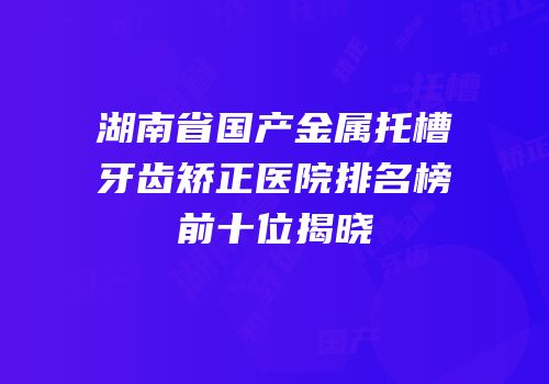 湖南省国产金属托槽牙齿矫正医院排名榜前十位揭晓