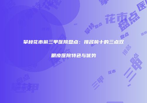 攀枝花市前三甲医院盘点：排名前十的三点双眼皮医院特色与优势