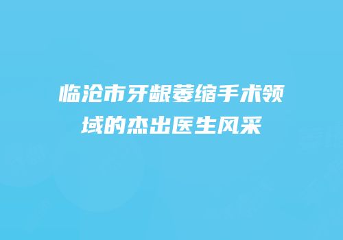 临沧市牙龈萎缩手术领域的杰出医生风采