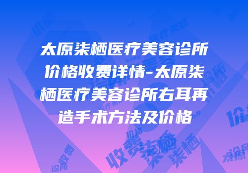 太原柒栖医疗美容诊所价格收费详情-太原柒栖医疗美容诊所右耳再造手术方法及价格