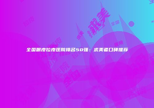 全国眼皮拉皮医院排名50强：求美者口碑推荐