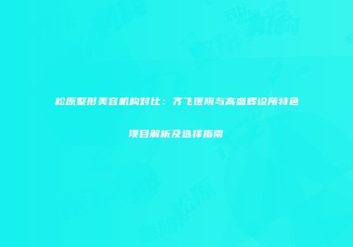 松原整形美容机构对比：齐飞医院与高盛辉诊所特色项目解析及选择指南