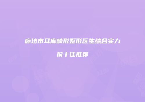 廊坊市耳廓畸形整形医生综合实力前十佳推荐