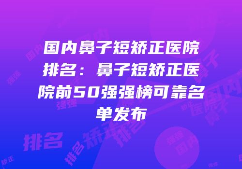 国内鼻子短矫正医院排名：鼻子短矫正医院前50强强榜可靠名单发布