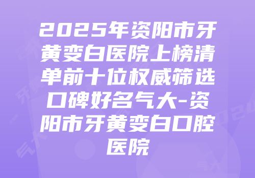 2025年资阳市牙黄变白医院上榜清单前十位权威筛选口碑好名气大-资阳市牙黄变白口腔医院