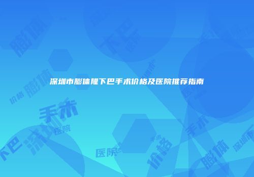 深圳市膨体隆下巴手术价格及医院推荐指南
