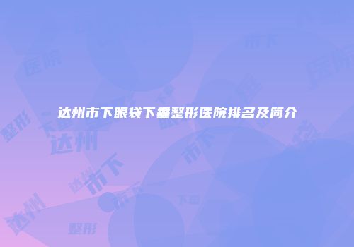 达州市下眼袋下垂整形医院排名及简介