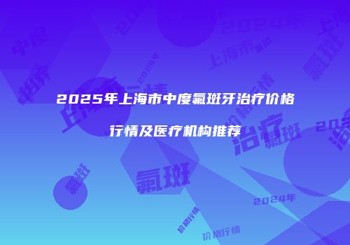 2025年上海市中度氟斑牙治疗价格行情及医疗机构推荐