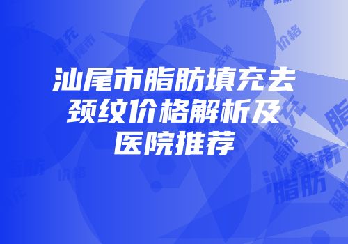 汕尾市脂肪填充去颈纹价格解析及医院推荐