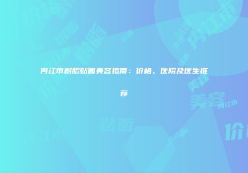 内江市树脂贴面美容指南：价格、医院及医生推荐
