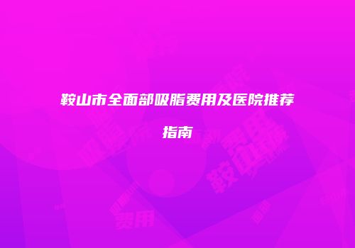 鞍山市全面部吸脂费用及医院推荐指南