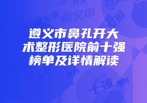 遵义市鼻孔开大术整形医院前十强榜单及详情解读