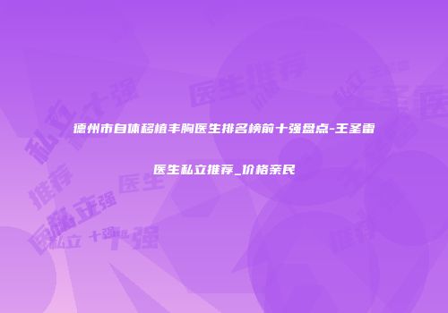 德州市自体移植丰胸医生排名榜前十强盘点-王圣雷医生私立推荐_价格亲民
