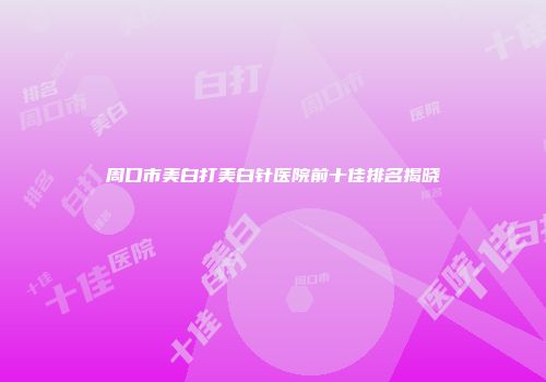 周口市美白打美白针医院前十佳排名揭晓