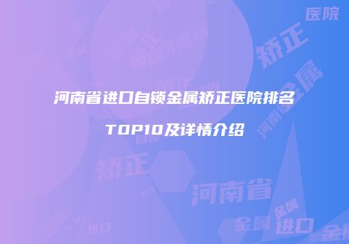 河南省进口自锁金属矫正医院排名TOP10及详情介绍