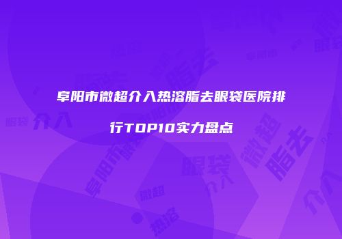 阜阳市微超介入热溶脂去眼袋医院排行TOP10实力盘点