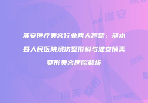 淮安医疗美容行业两大翘楚：涟水县人民医院烧伤整形科与淮安俏美整形美容医院解析