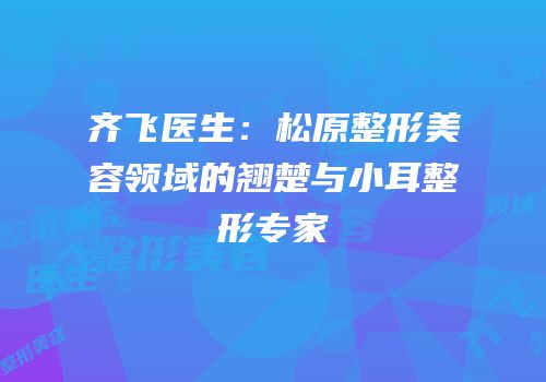 齐飞医生：松原整形美容领域的翘楚与小耳整形专家