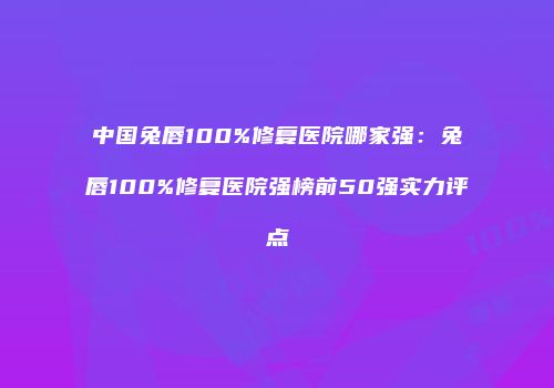 中国兔唇100%修复医院哪家强：兔唇100%修复医院强榜前50强实力评点