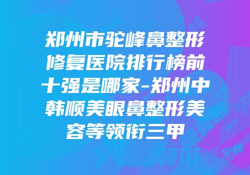 郑州市驼峰鼻整形修复医院排行榜前十强是哪家-郑州中韩顺美眼鼻整形美容等领衔三甲