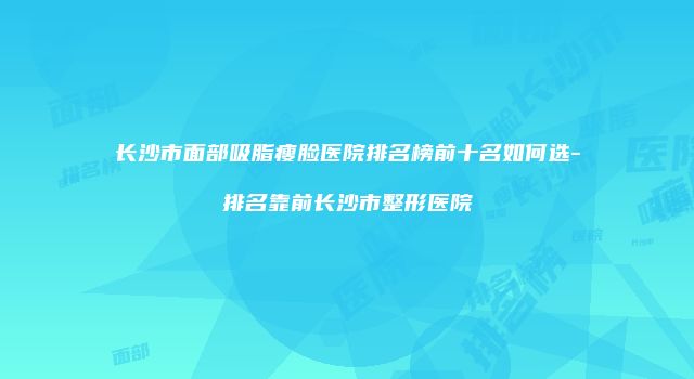 长沙市面部吸脂瘦脸医院排名榜前十名如何选-排名靠前长沙市整形医院