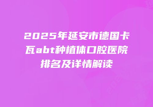 2025年延安市德国卡瓦abt种植体口腔医院排名及详情解读