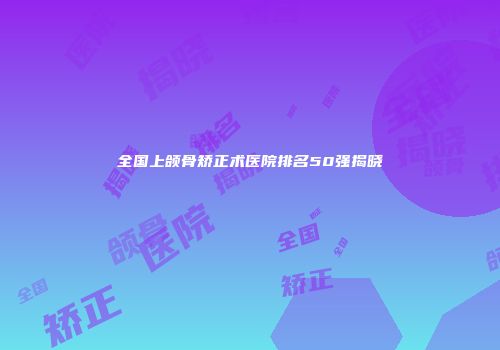 全国上颌骨矫正术医院排名50强揭晓