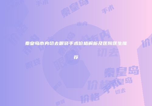秦皇岛市内切去眼袋手术价格解析及医院医生推荐