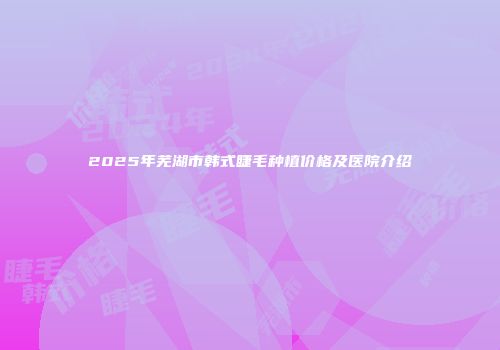 2025年芜湖市韩式睫毛种植价格及医院介绍