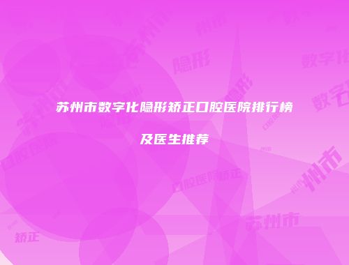 苏州市数字化隐形矫正口腔医院排行榜及医生推荐