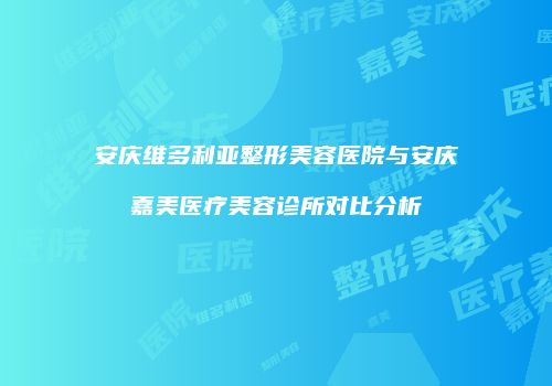 安庆维多利亚整形美容医院与安庆嘉美医疗美容诊所对比分析