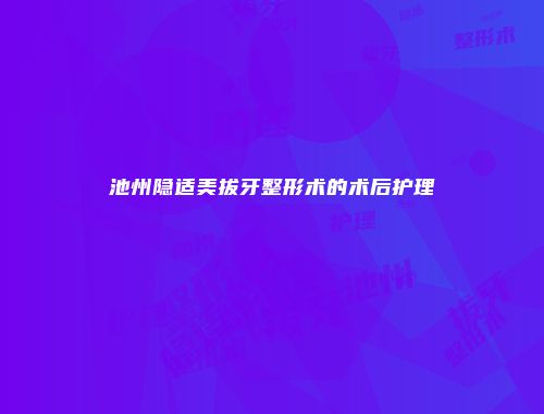 池州隐适美拔牙整形术的术后护理