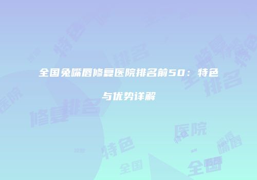 全国兔嘴唇修复医院排名前50：特色与优势详解