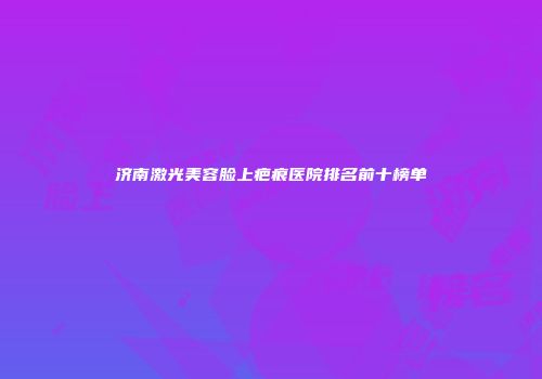 济南激光美容脸上疤痕医院排名前十榜单