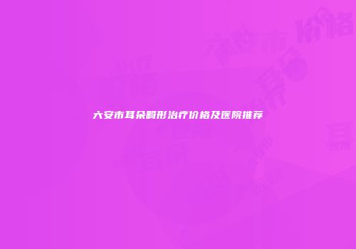 六安市耳朵畸形治疗价格及医院推荐