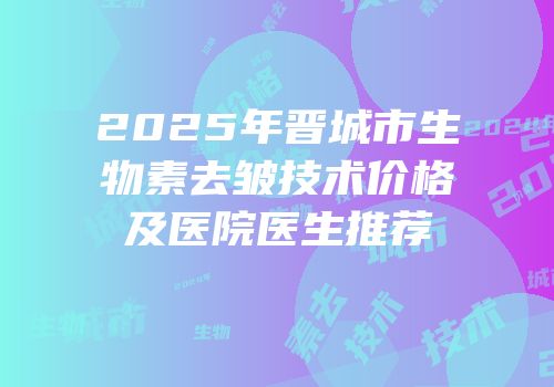 2025年晋城市生物素去皱技术价格及医院医生推荐