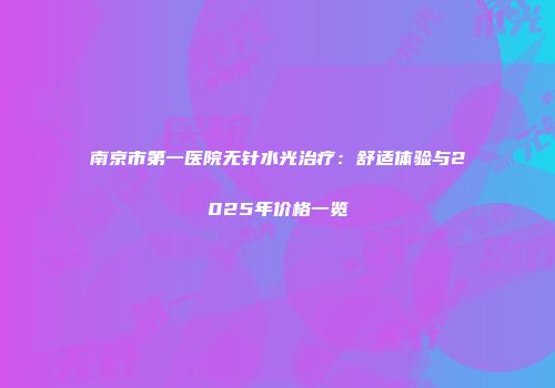 南京市第一医院无针水光治疗：舒适体验与2025年价格一览