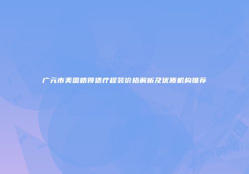广元市美国皓得适疗程装价格解析及优质机构推荐
