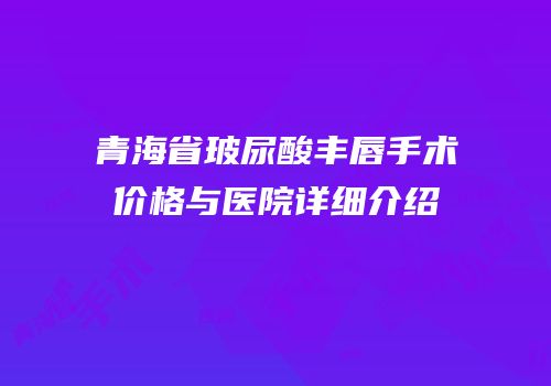 青海省玻尿酸丰唇手术价格与医院详细介绍
