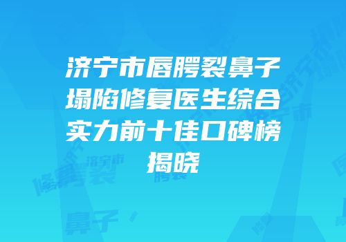 济宁市唇腭裂鼻子塌陷修复医生综合实力前十佳口碑榜揭晓