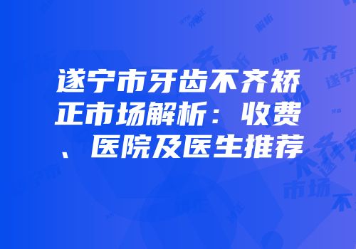 遂宁市牙齿不齐矫正市场解析：收费、医院及医生推荐